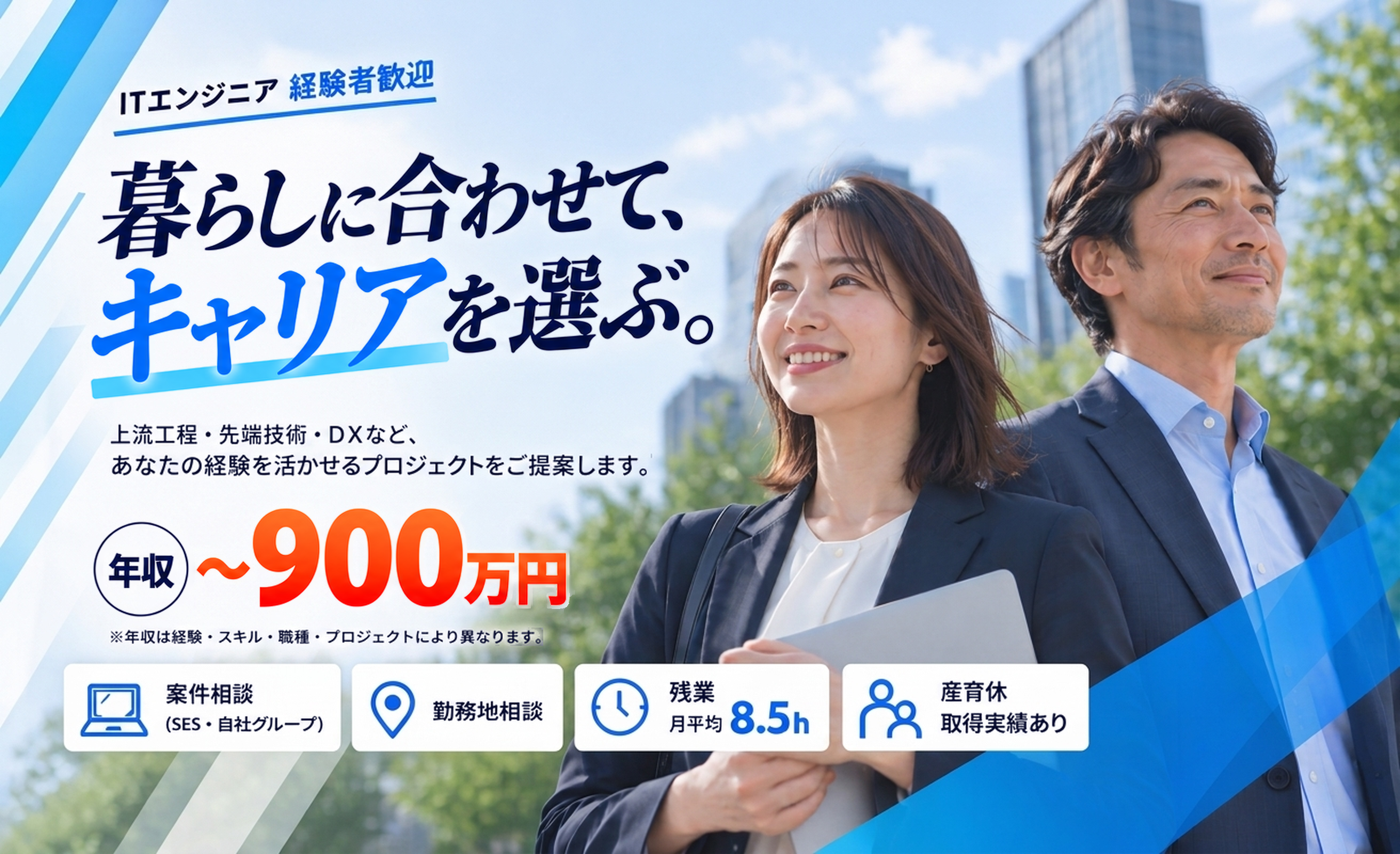ITエンジニア 経験者歓迎。暮らしに合わせて、キャリアを選ぶ。上流工程・先端技術・DXなど、あなたの経験を活かせるプロジェクトをご提案します。年収〜900万円(年収は経験・スキル・職種・プロジェクトにより異なります)。案件相談(SES・自社グループ)、勤務地相談、残業 月平均8.5h、産育休取得実績あり